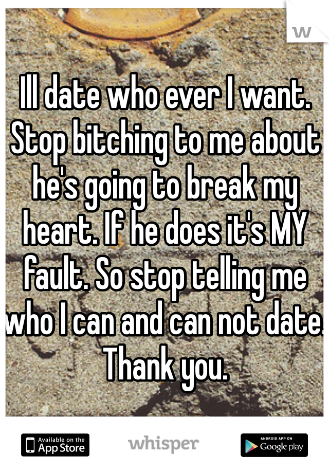 Ill date who ever I want. Stop bitching to me about he's going to break my heart. If he does it's MY fault. So stop telling me who I can and can not date. Thank you. 