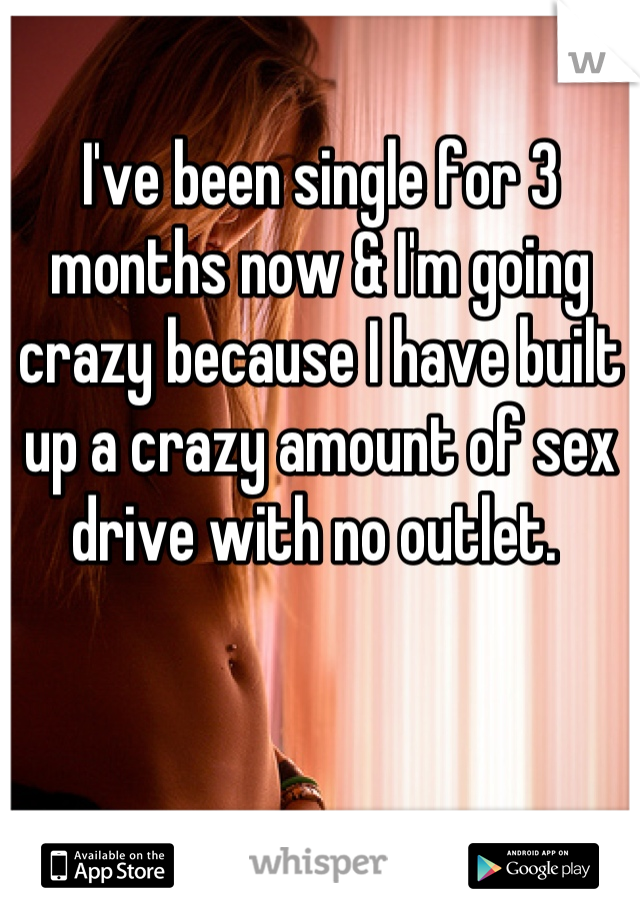 I've been single for 3 months now & I'm going crazy because I have built up a crazy amount of sex drive with no outlet. 
