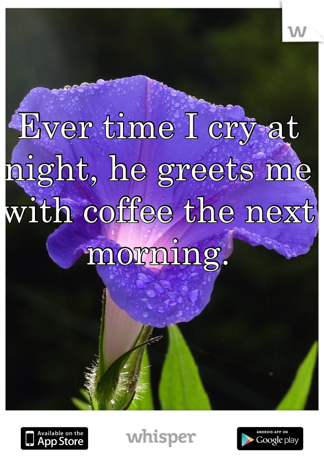 Ever time I cry at night, he greets me with coffee the next morning. 