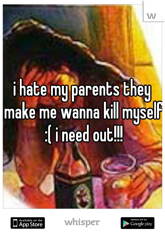 i hate my parents they make me wanna kill myself :( i need out!!!