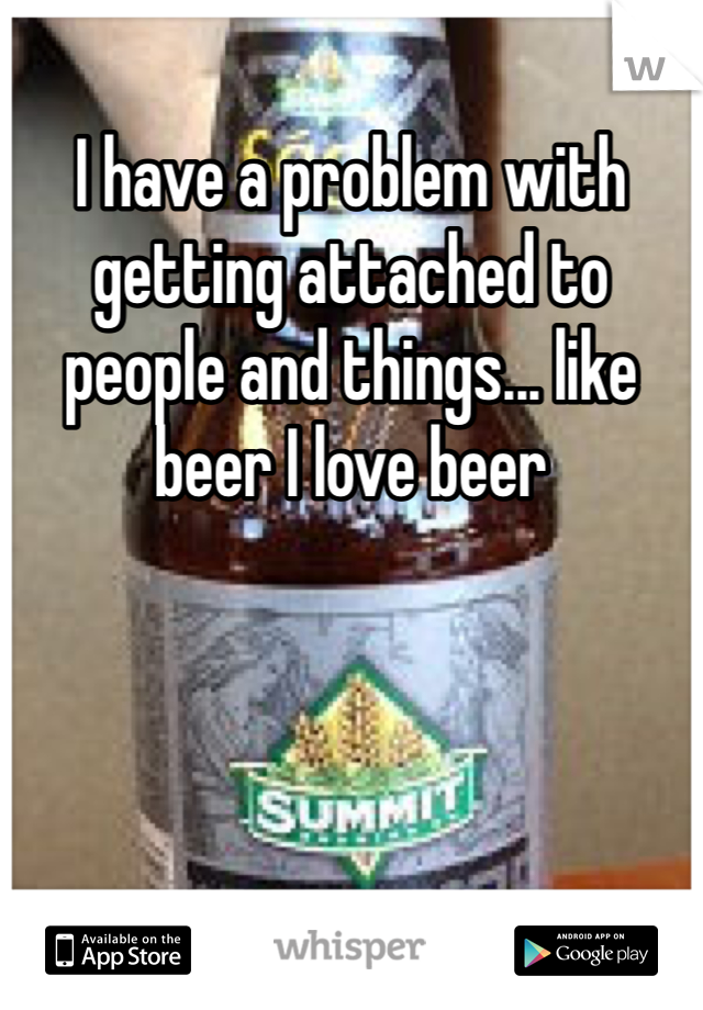 I have a problem with getting attached to people and things... like beer I love beer