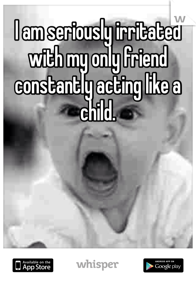 I am seriously irritated with my only friend constantly acting like a child. 