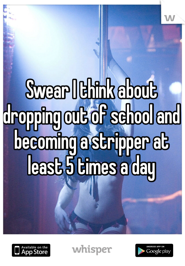 Swear I think about dropping out of school and becoming a stripper at least 5 times a day