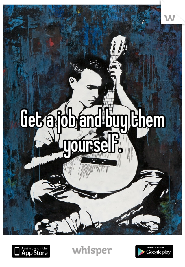 Get a job and buy them yourself.