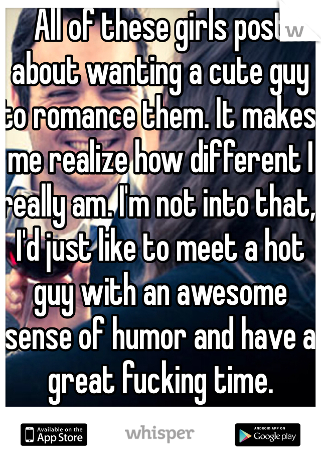 All of these girls post about wanting a cute guy to romance them. It makes me realize how different I really am. I'm not into that, I'd just like to meet a hot guy with an awesome sense of humor and have a great fucking time.