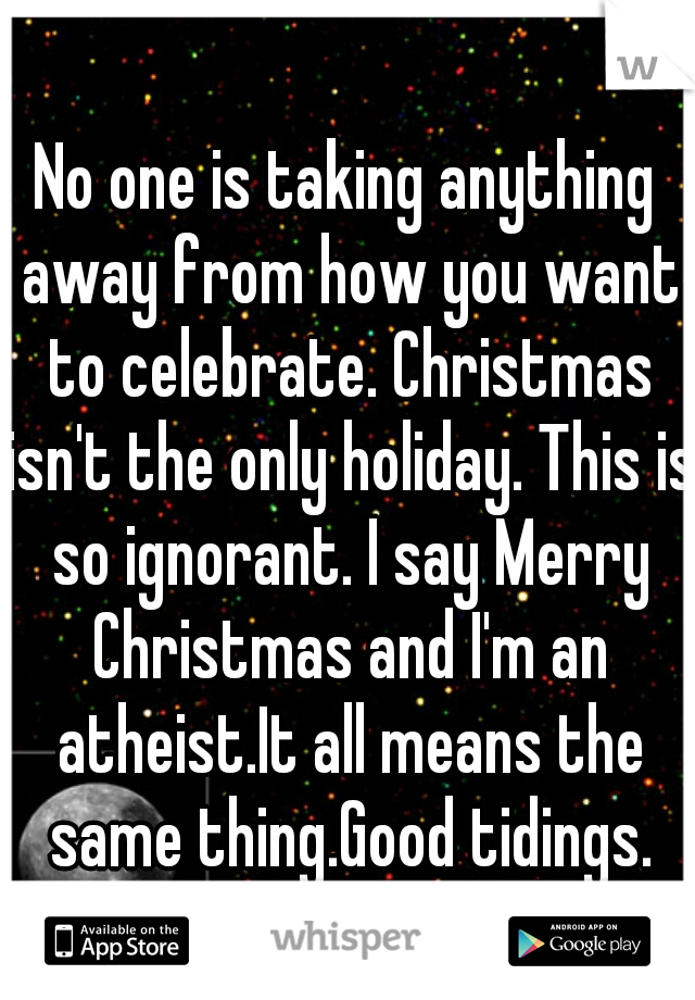 No one is taking anything away from how you want to celebrate. Christmas isn't the only holiday. This is so ignorant. I say Merry Christmas and I'm an atheist.It all means the same thing.Good tidings.