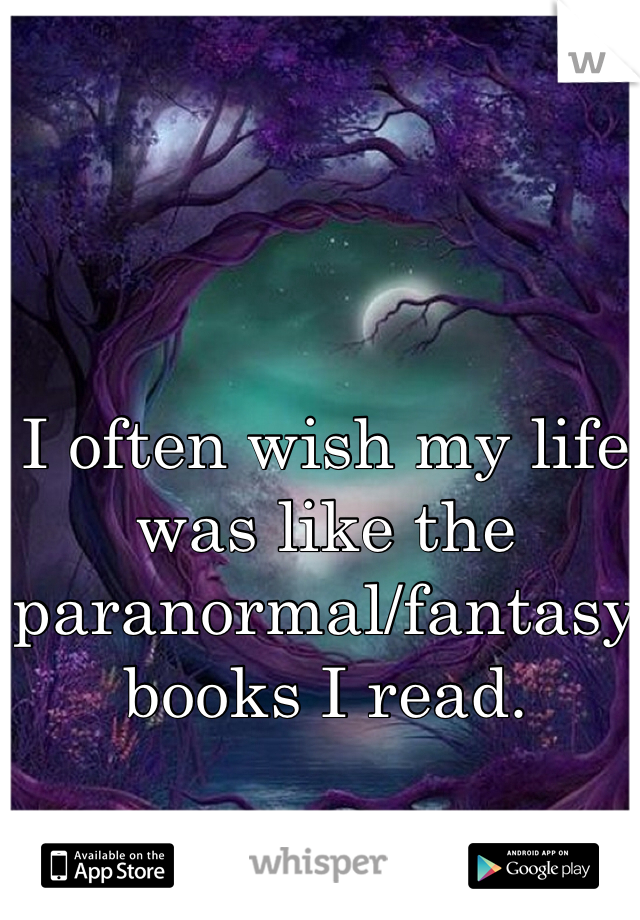 I often wish my life was like the paranormal/fantasy books I read.