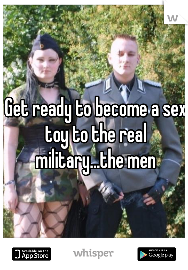Get ready to become a sex toy to the real military...the men