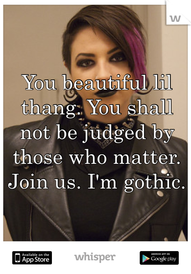You beautiful lil thang. You shall not be judged by those who matter. Join us. I'm gothic.