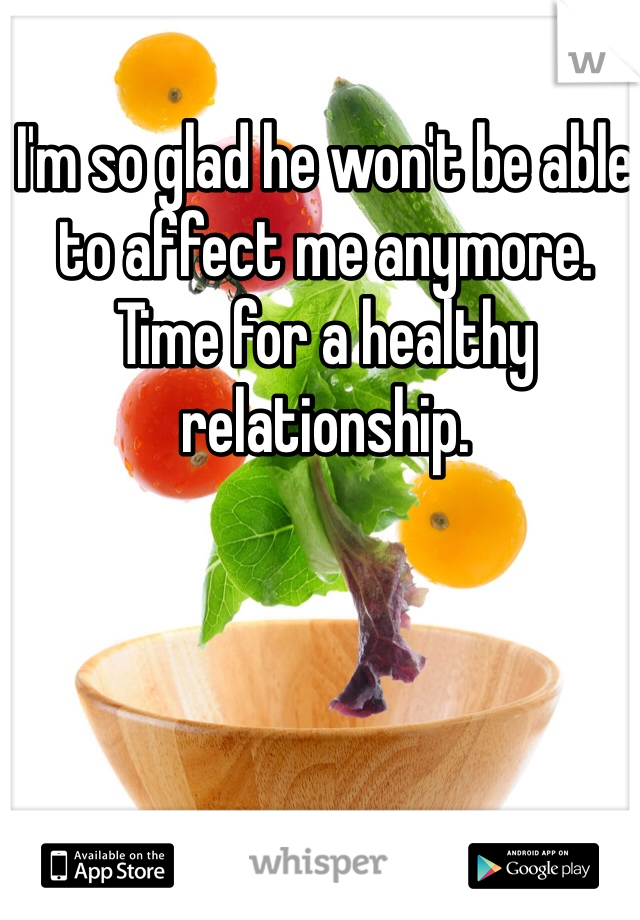 I'm so glad he won't be able to affect me anymore.  Time for a healthy relationship. 