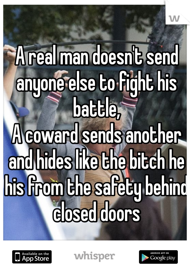A real man doesn't send anyone else to fight his battle, 
A coward sends another and hides like the bitch he his from the safety behind closed doors 