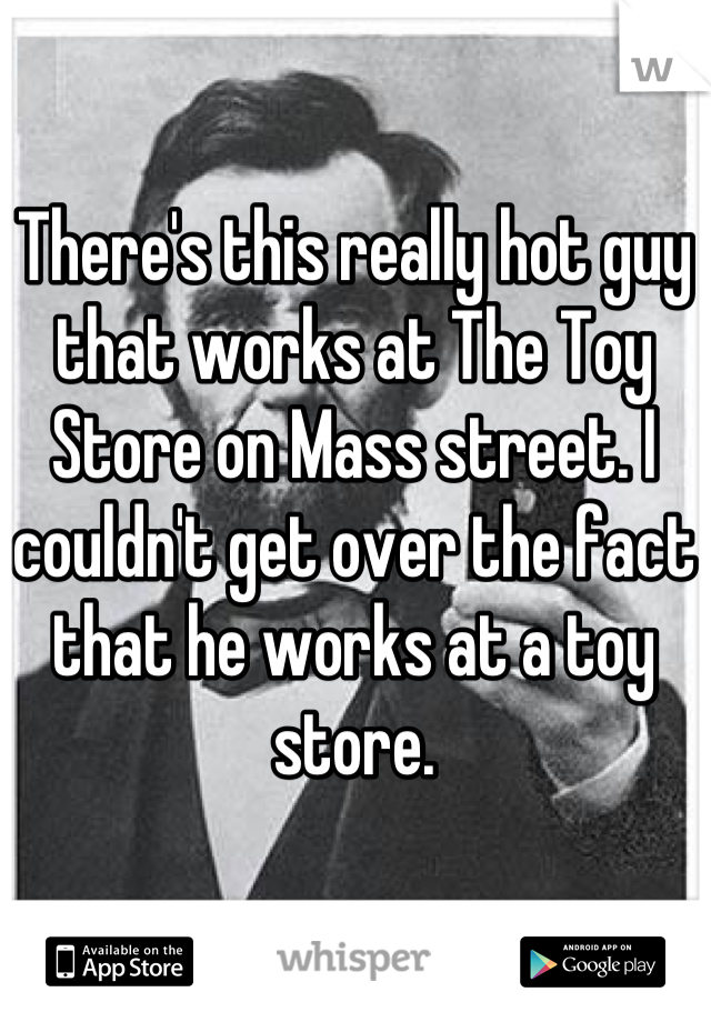 There's this really hot guy that works at The Toy Store on Mass street. I couldn't get over the fact that he works at a toy store.