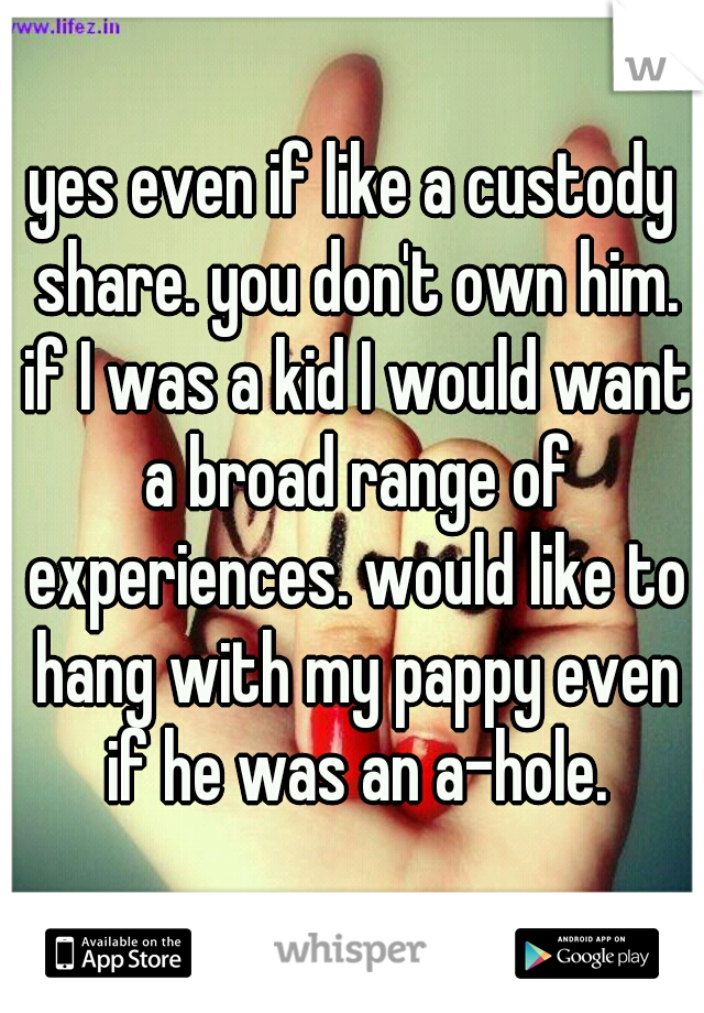 yes even if like a custody share. you don't own him. if I was a kid I would want a broad range of experiences. would like to hang with my pappy even if he was an a-hole.