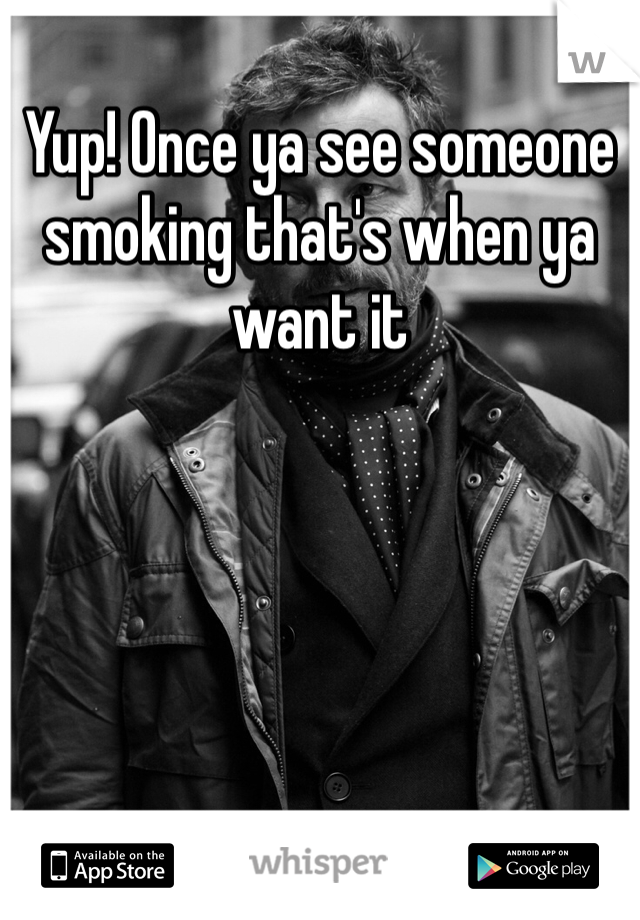 Yup! Once ya see someone smoking that's when ya want it 