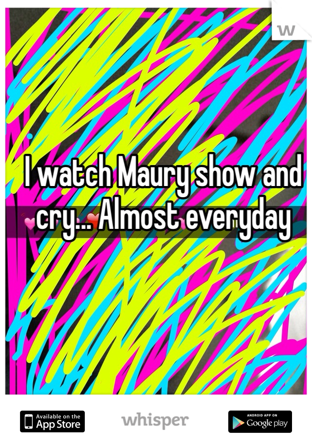 I watch Maury show and cry... Almost everyday 