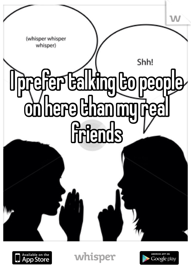 I prefer talking to people on here than my real friends