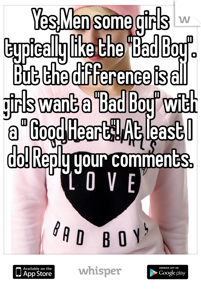 Yes,Men some girls typically like the "Bad Boy". But the difference is all girls want a "Bad Boy" with a " Good Heart"! At least I do! Reply your comments.
