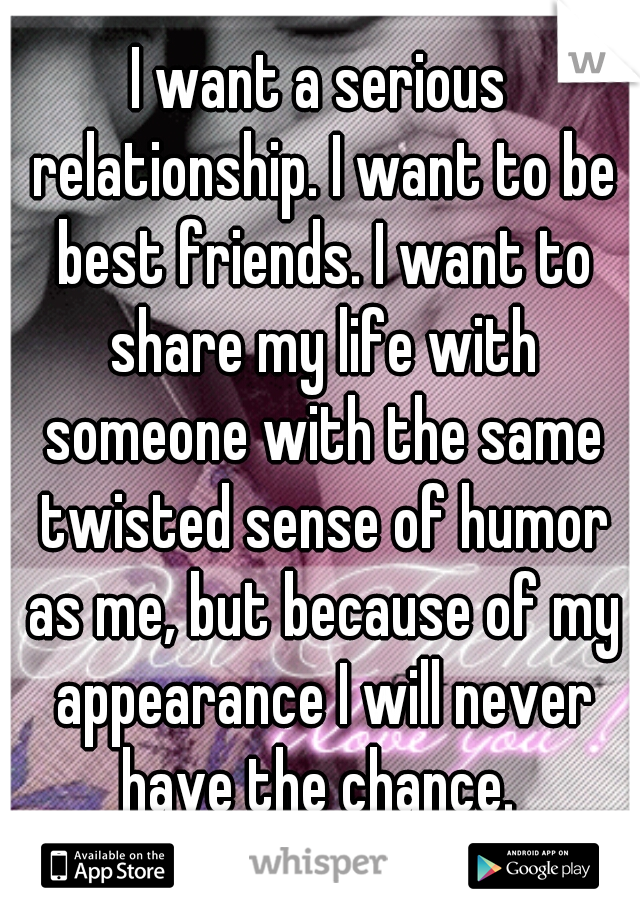 I want a serious relationship. I want to be best friends. I want to share my life with someone with the same twisted sense of humor as me, but because of my appearance I will never have the chance. 