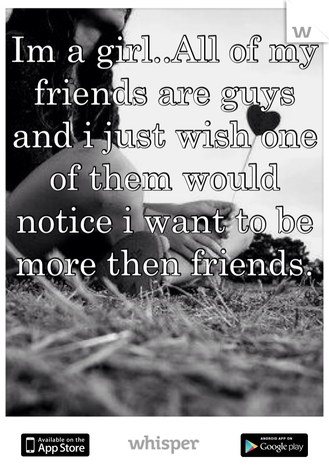 Im a girl..All of my friends are guys and i just wish one of them would notice i want to be more then friends.