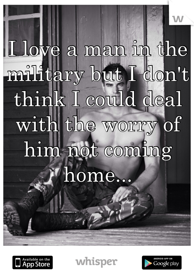 I love a man in the military but I don't think I could deal with the worry of him not coming home...