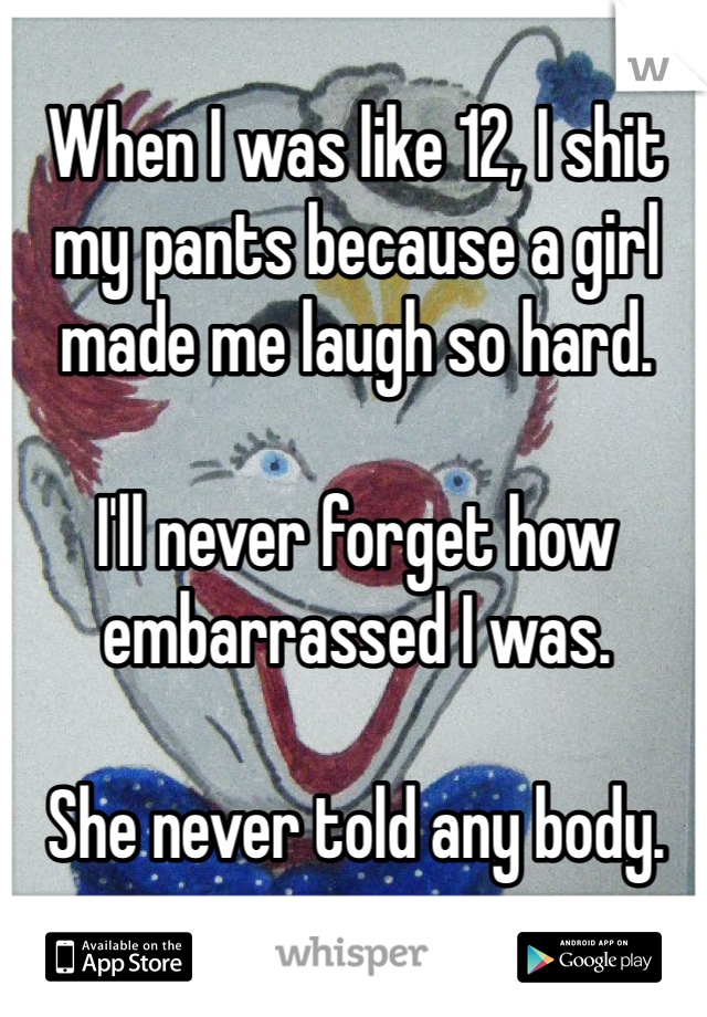 When I was like 12, I shit my pants because a girl made me laugh so hard. 

I'll never forget how embarrassed I was. 

She never told any body.