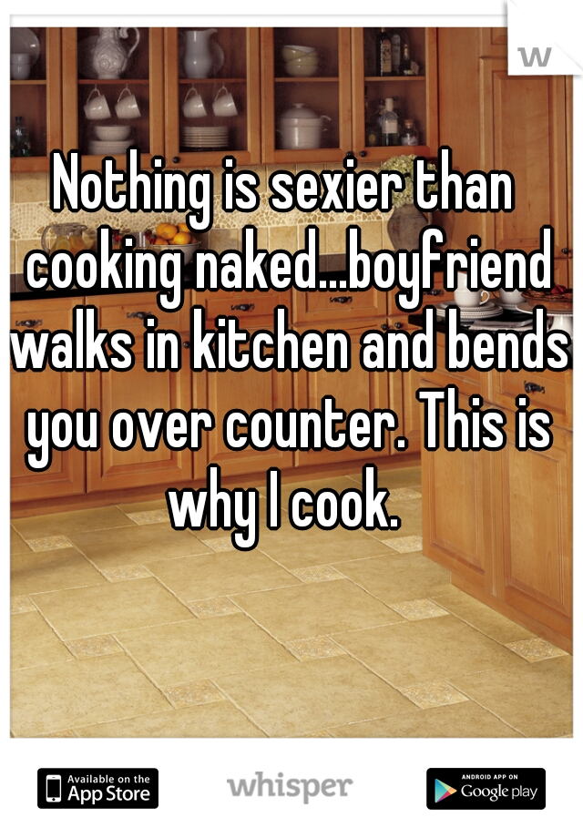 Nothing is sexier than cooking naked...boyfriend walks in kitchen and bends you over counter. This is why I cook. 