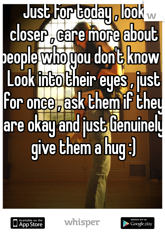 Just for today , look closer , care more about people who you don't know . Look into their eyes , just for once , ask them if they are okay and just Genuinely give them a hug :)