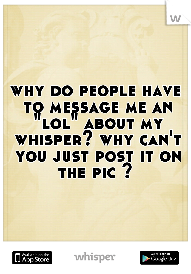 why do people have to message me an "lol" about my whisper? why can't you just post it on the pic ? 