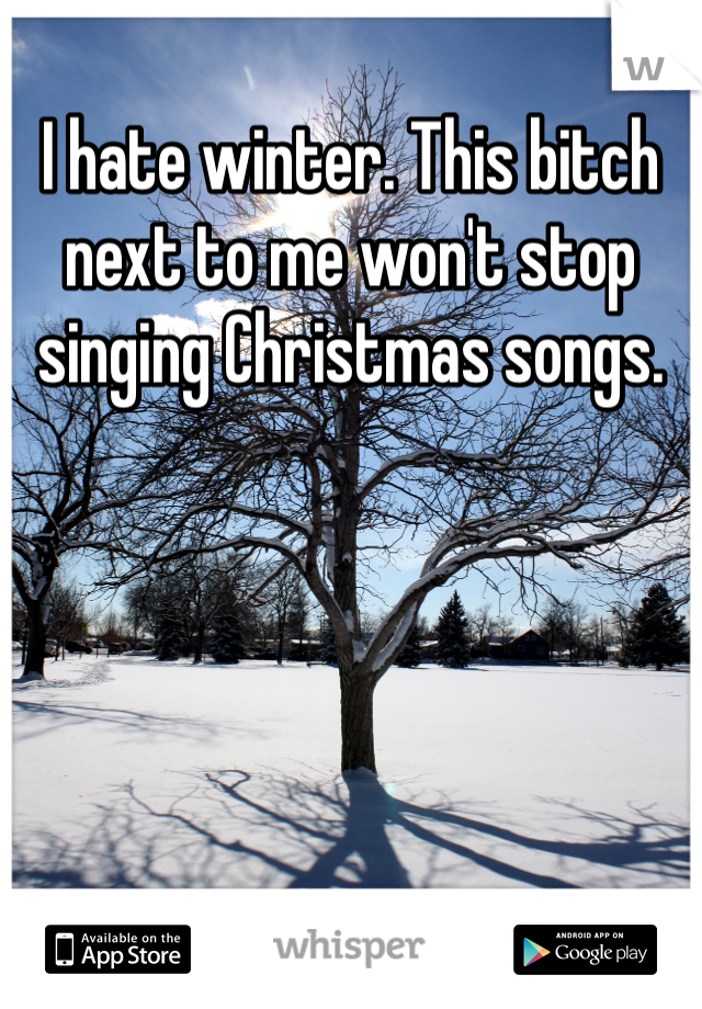 I hate winter. This bitch next to me won't stop singing Christmas songs. 
