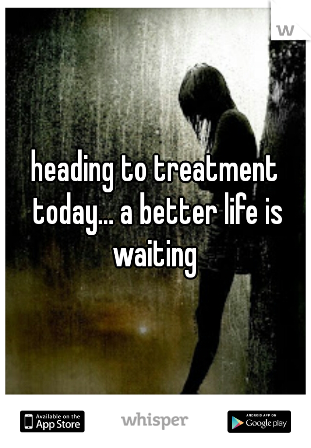 heading to treatment today... a better life is waiting 