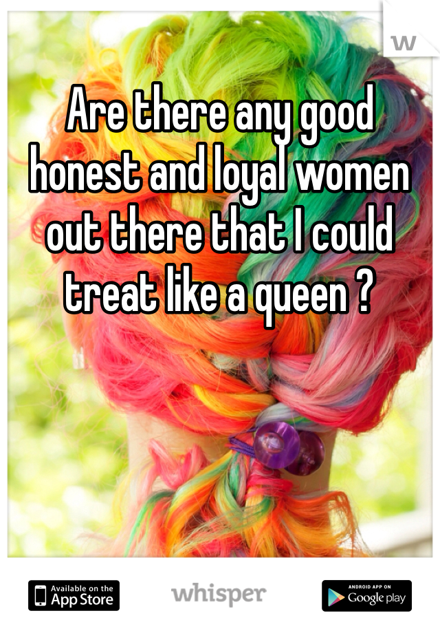 Are there any good honest and loyal women out there that I could treat like a queen ? 