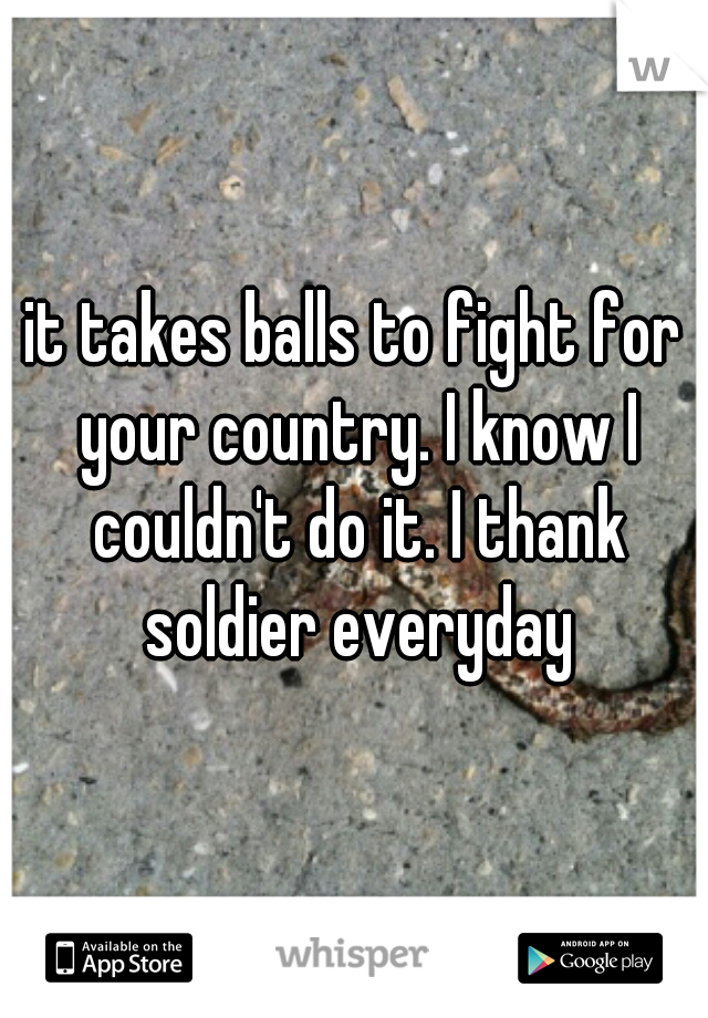 it takes balls to fight for your country. I know I couldn't do it. I thank soldier everyday