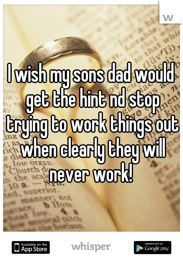 I wish my sons dad would get the hint nd stop trying to work things out when clearly they will never work! 