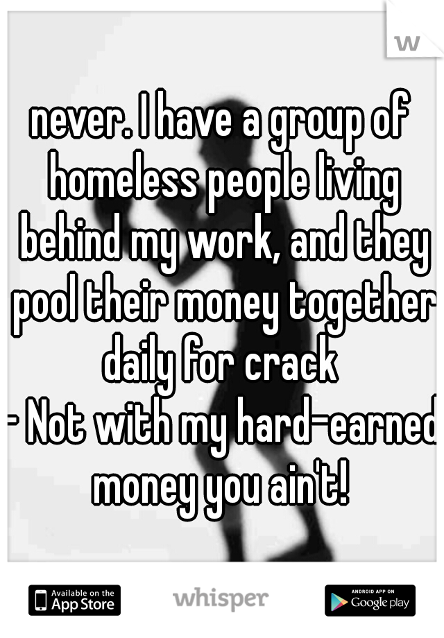 never. I have a group of homeless people living behind my work, and they pool their money together daily for crack 

- Not with my hard-earned money you ain't! 