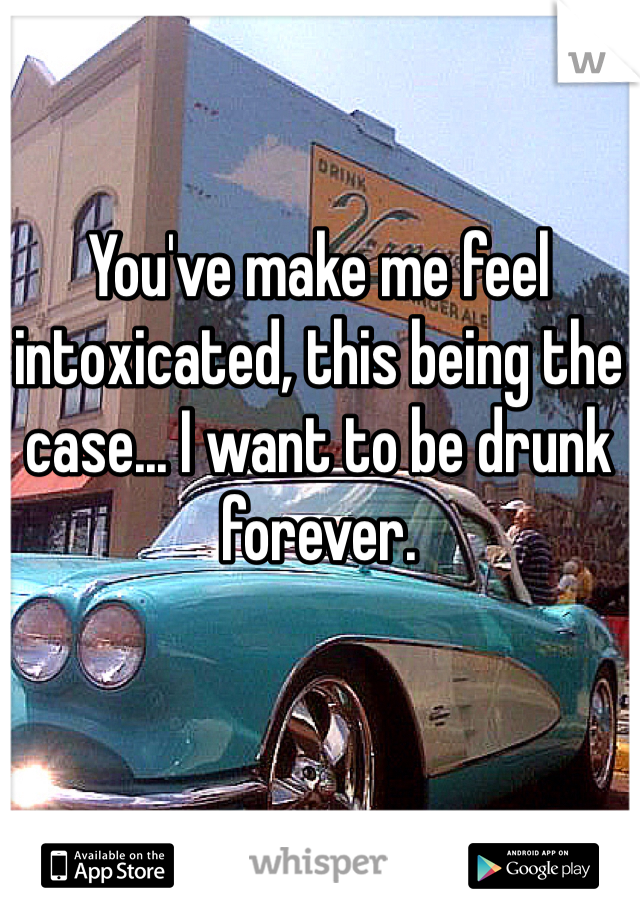 You've make me feel intoxicated, this being the case... I want to be drunk forever. 