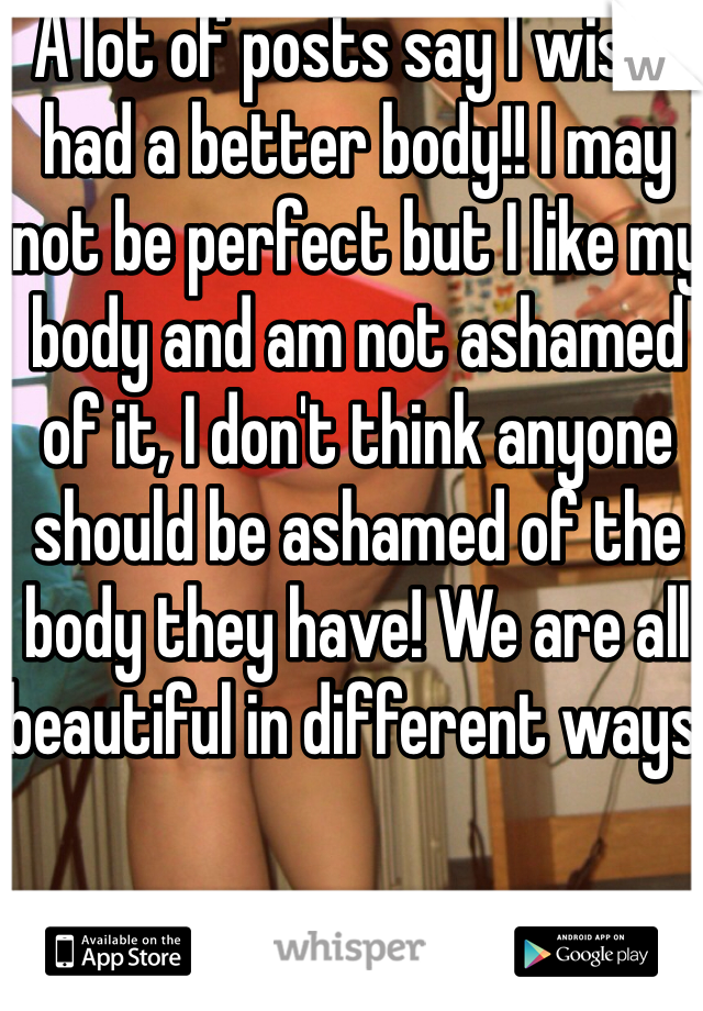 A lot of posts say I wish I had a better body!! I may not be perfect but I like my body and am not ashamed of it, I don't think anyone should be ashamed of the body they have! We are all beautiful in different ways!
