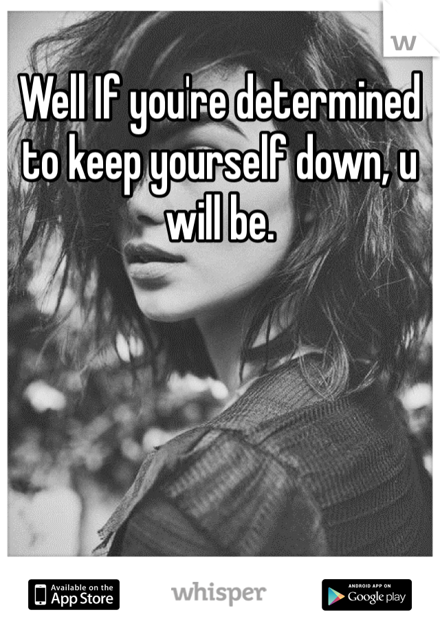 Well If you're determined to keep yourself down, u will be. 