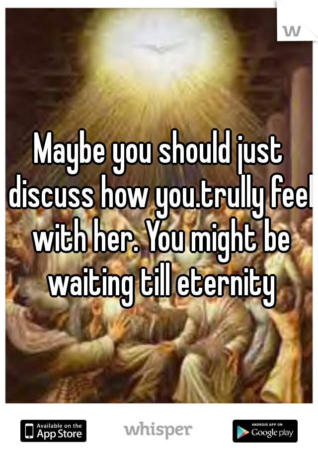 Maybe you should just discuss how you.trully feel with her. You might be waiting till eternity