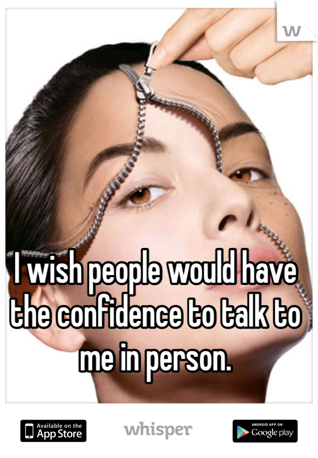 I wish people would have the confidence to talk to me in person. 