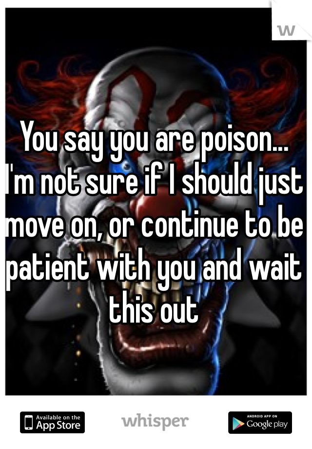 You say you are poison... 
I'm not sure if I should just move on, or continue to be patient with you and wait this out 