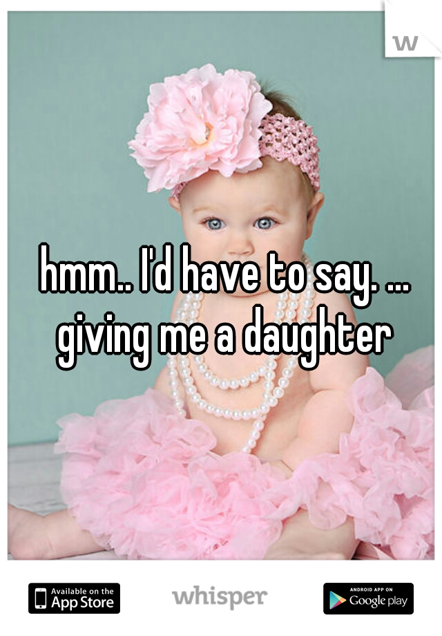 hmm.. I'd have to say. ... giving me a daughter 