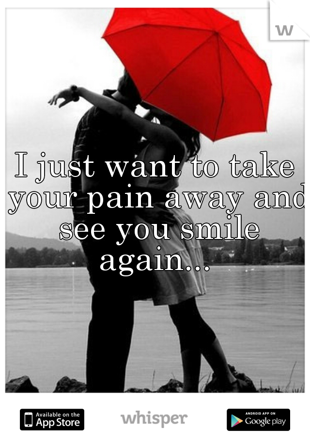 I just want to take your pain away and see you smile again... 