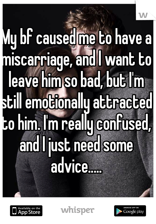 My bf caused me to have a miscarriage, and I want to leave him so bad, but I'm still emotionally attracted to him. I'm really confused, and I just need some advice.....