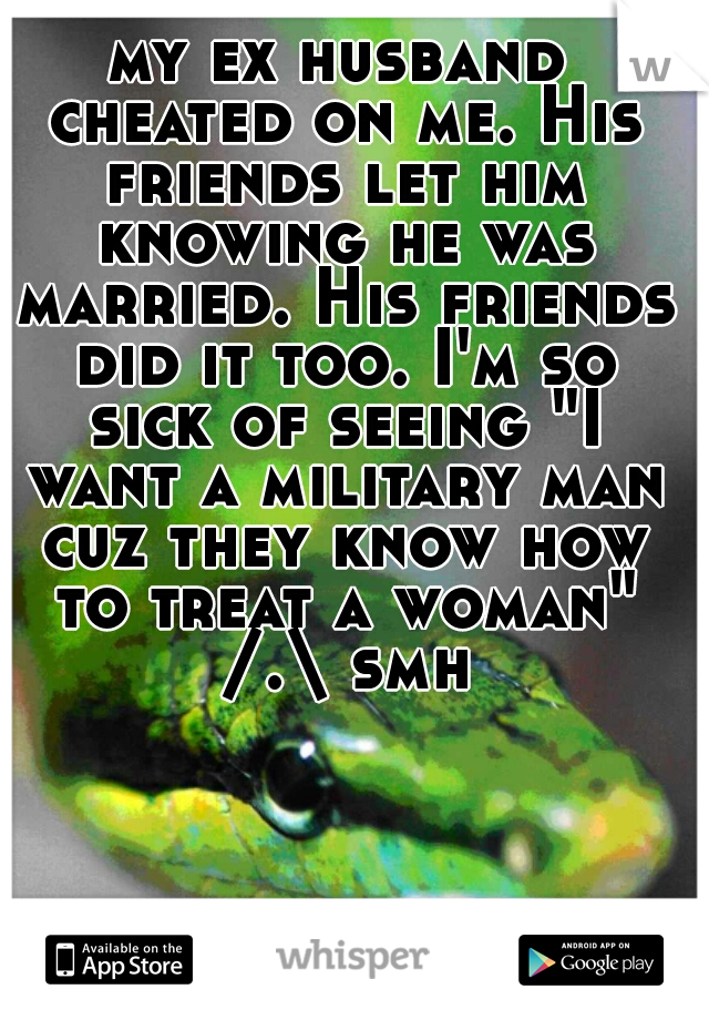 my ex husband cheated on me. His friends let him knowing he was married. His friends did it too. I'm so sick of seeing "I want a military man cuz they know how to treat a woman" /.\ smh