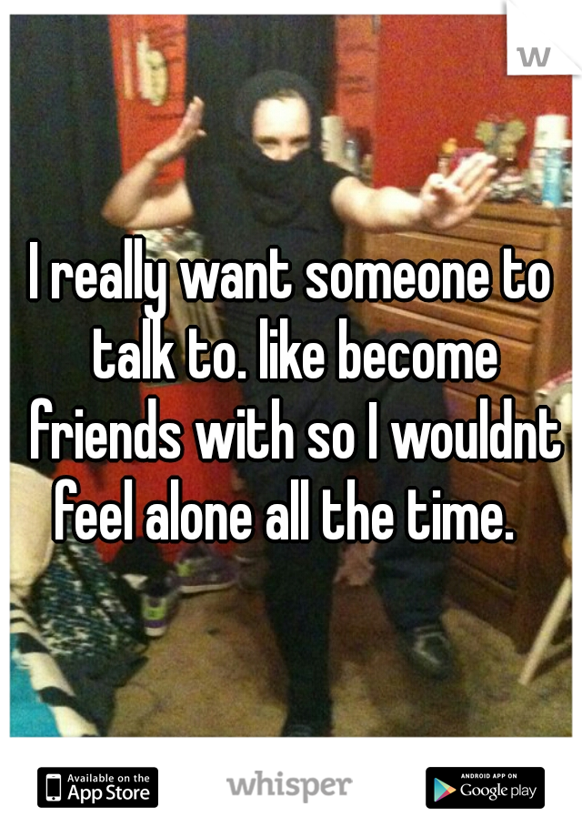 I really want someone to talk to. like become friends with so I wouldnt feel alone all the time.  