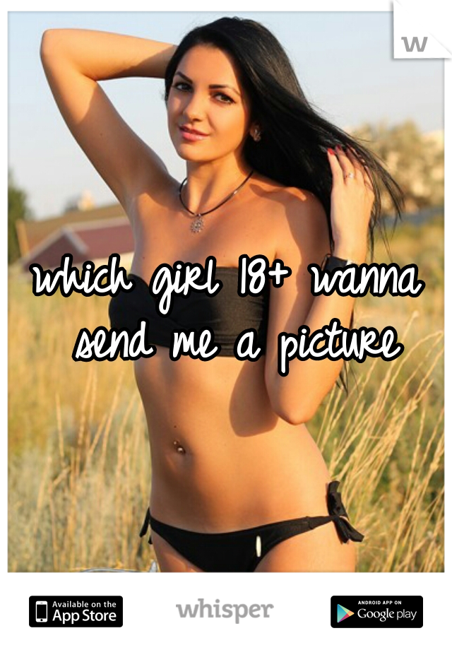 which girl 18+ wanna send me a picture