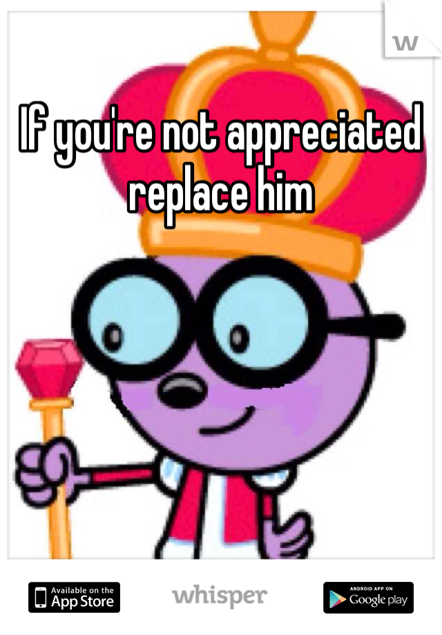 If you're not appreciated replace him