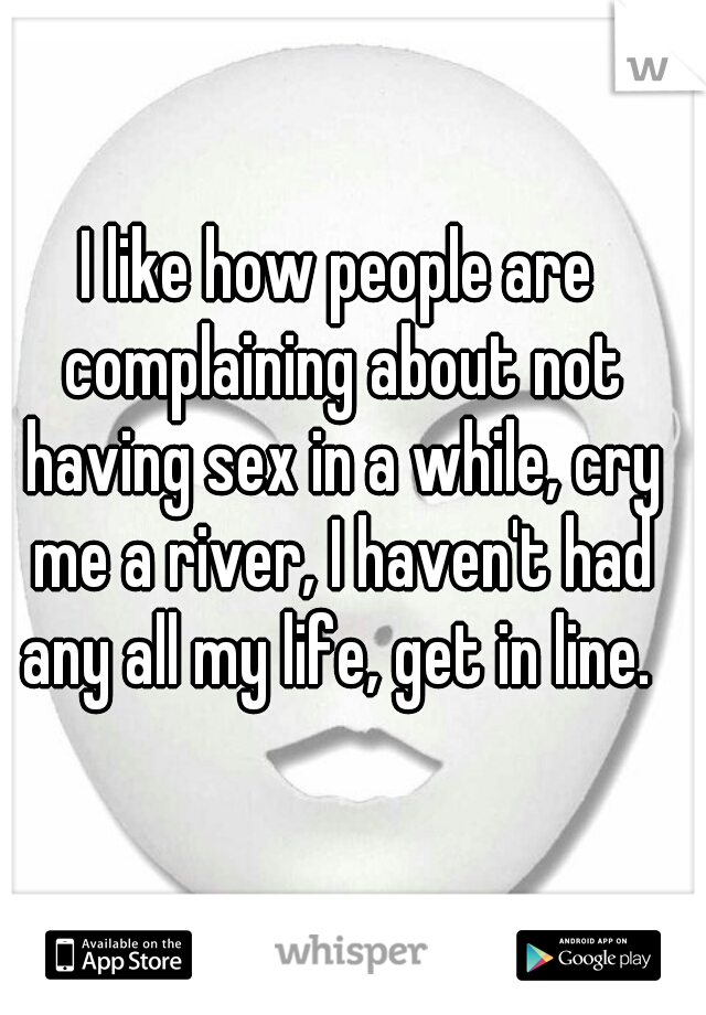 I like how people are complaining about not having sex in a while, cry me a river, I haven't had any all my life, get in line. 