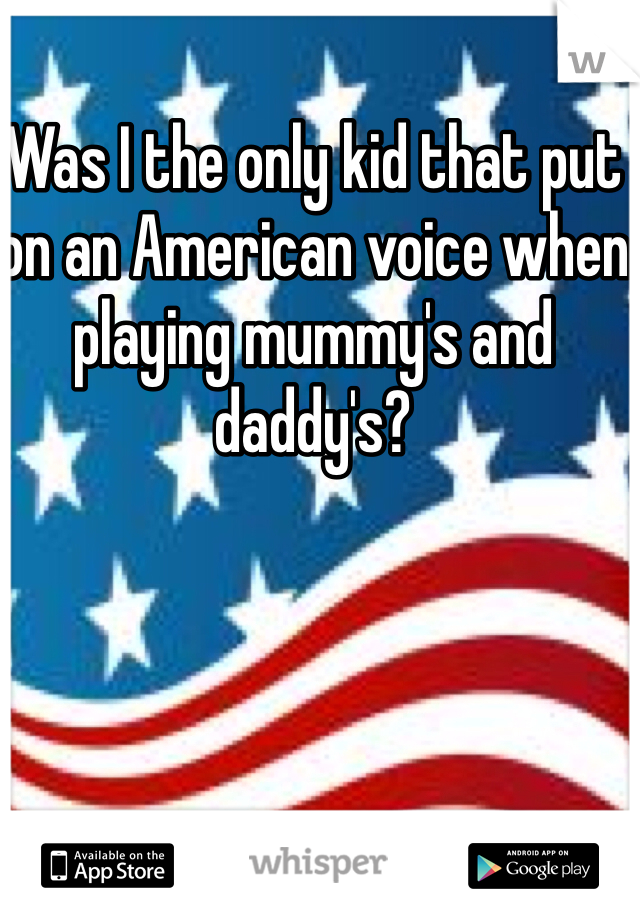Was I the only kid that put on an American voice when playing mummy's and daddy's?
