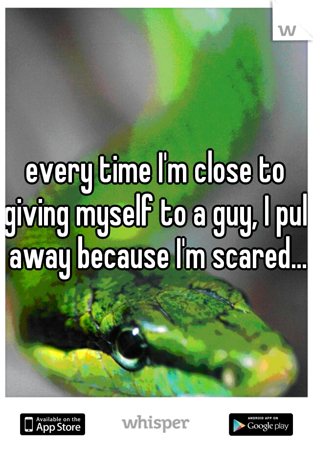 every time I'm close to giving myself to a guy, I pull away because I'm scared...